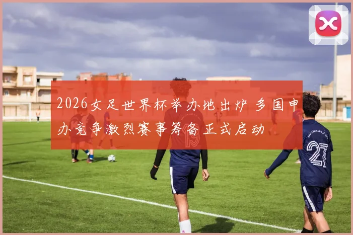 2026女足世界杯举办地出炉 多国申办竞争激烈赛事筹备正式启动
