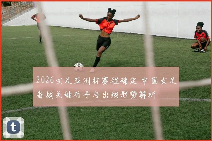 2026女足亚洲杯赛程确定 中国女足备战关键对手与出线形势解析