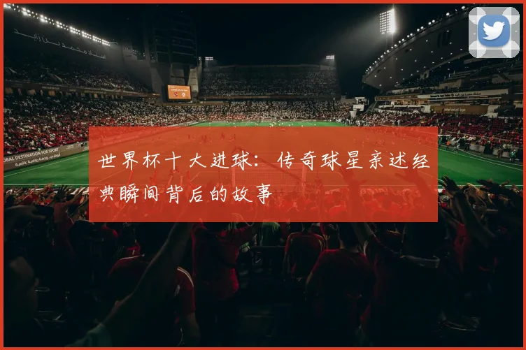 世界杯十大进球：传奇球星亲述经典瞬间背后的故事