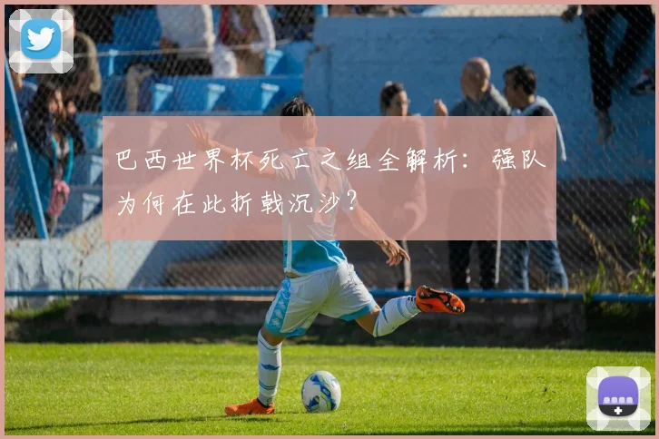 巴西世界杯死亡之组全解析：强队为何在此折戟沉沙？