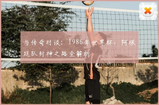 与传奇对谈：1986年世界杯，阿根廷队封神之路全解析