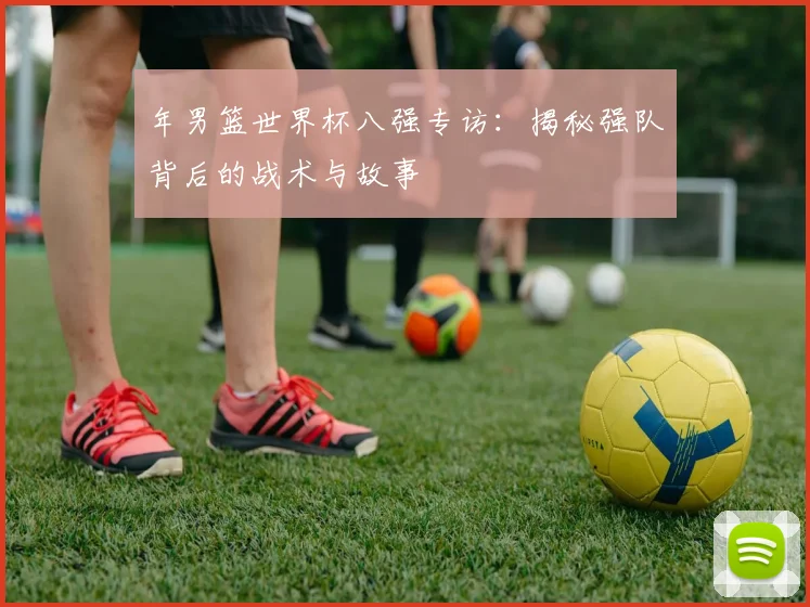 年男篮世界杯八强专访：揭秘强队背后的战术与故事