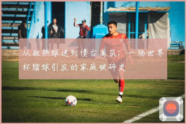 从狂热球迷到债台高筑：一场世界杯赌球引发的家庭破碎史