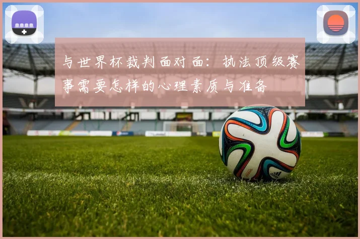 与世界杯裁判面对面：执法顶级赛事需要怎样的心理素质与准备