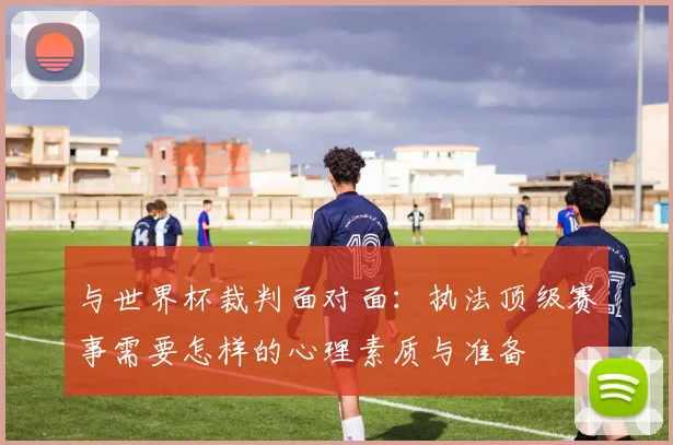 与世界杯裁判面对面：执法顶级赛事需要怎样的心理素质与准备
