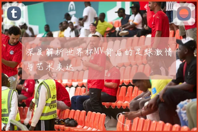 深度解析世界杯MV背后的足球激情与艺术表达